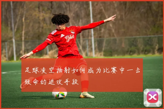 足球凌空抽射如何成为比赛中一击致命的进攻手段