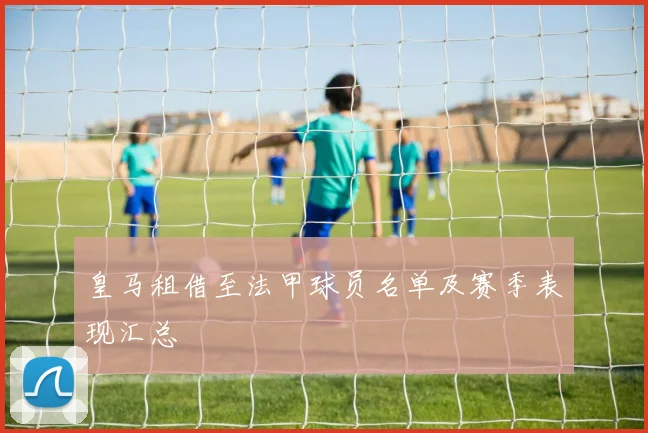 皇马租借至法甲球员名单及赛季表现汇总