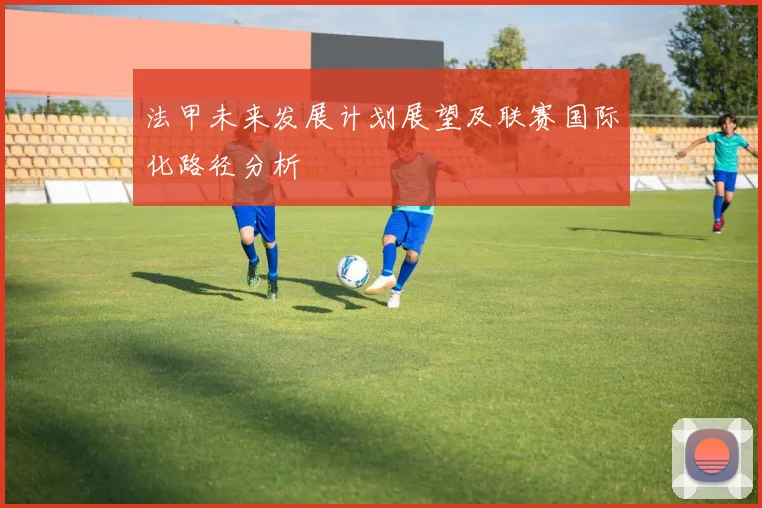 法甲未来发展计划展望及联赛国际化路径分析